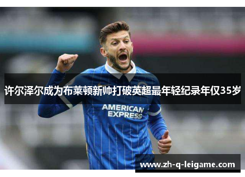 许尔泽尔成为布莱顿新帅打破英超最年轻纪录年仅35岁