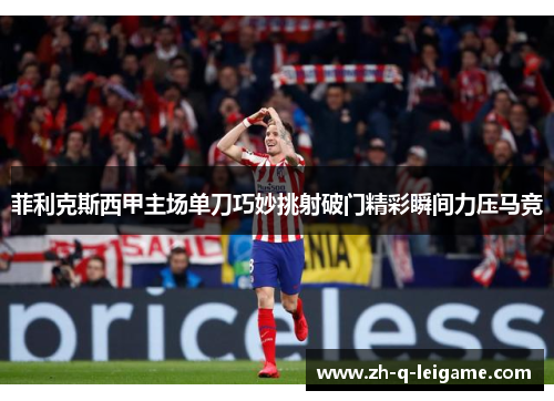 菲利克斯西甲主场单刀巧妙挑射破门精彩瞬间力压马竞 菲利克斯西甲主场单刀巧妙挑射破门精彩瞬间力压马竞