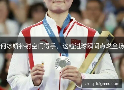 何冰娇补射空门得手,这粒进球瞬间点燃全场 何冰娇补射空门得手,这粒进球瞬间点燃全场