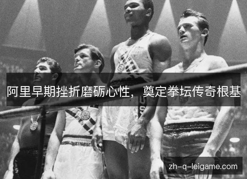 阿里早期挫折磨砺心性，奠定拳坛传奇根基